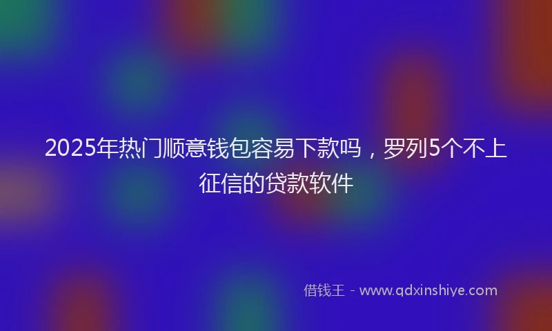 2025年热门顺意钱包容易下款吗，罗列5个不上征信的贷款软件