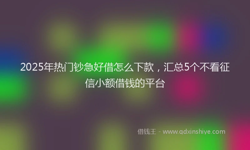 2025年热门钞急好借怎么下款，汇总5个不看征信小额借钱的平台