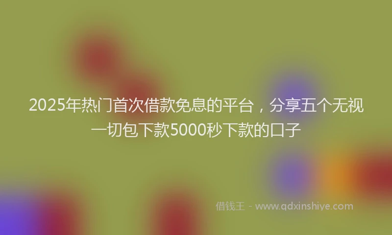 2025年热门首次借款免息的平台，分享五个无视一切包下款5000秒下款的口子