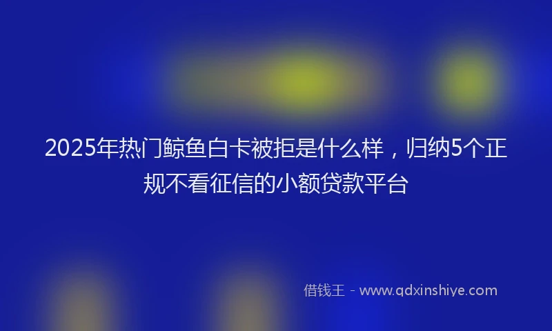 2025年热门鲸鱼白卡被拒是什么样，归纳5个正规不看征信的小额贷款平台