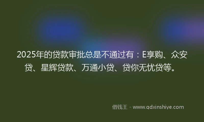 2025年的贷款审批总是不通过有：E享购、众安贷、星辉贷款、万通小贷、贷你无忧贷等。