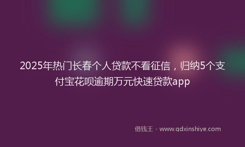 2025年热门长春个人贷款不看征信，归纳5个支付宝花呗逾期万元快速贷款app