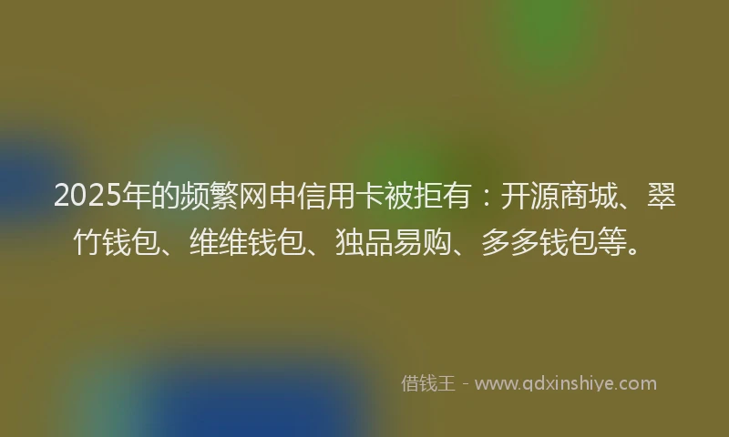 2025年的频繁网申信用卡被拒有：开源商城、翠竹钱包、维维钱包、独品易购、多多钱包等。