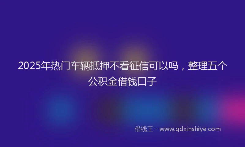 2025年热门车辆抵押不看征信可以吗，整理五个公积金借钱口子