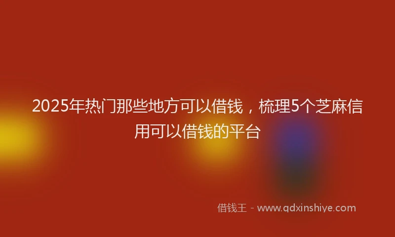 2025年热门那些地方可以借钱，梳理5个芝麻信用可以借钱的平台
