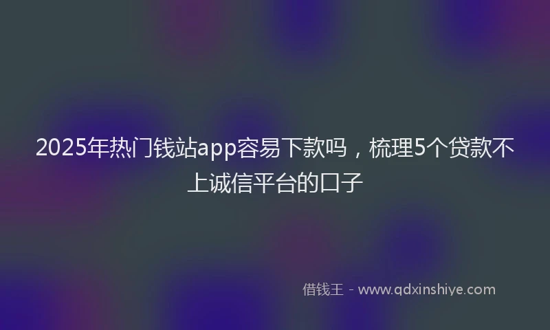 2025年热门钱站app容易下款吗，梳理5个贷款不上诚信平台的口子