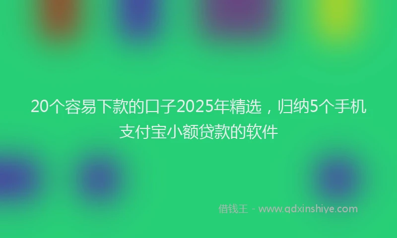 20个容易下款的口子2025年精选，归纳5个手机支付宝小额贷款的软件
