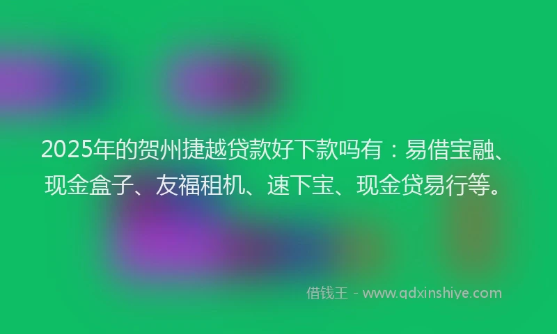 2025年的贺州捷越贷款好下款吗有：易借宝融、现金盒子、友福租机、速下宝、现金贷易行等。