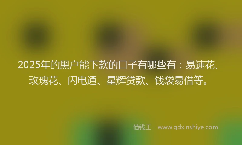 2025年的黑户能下款的口子有哪些有：易速花、玫瑰花、闪电通、星辉贷款、钱袋易借等。