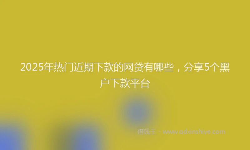 2025年热门近期下款的网贷有哪些，分享5个黑户下款平台