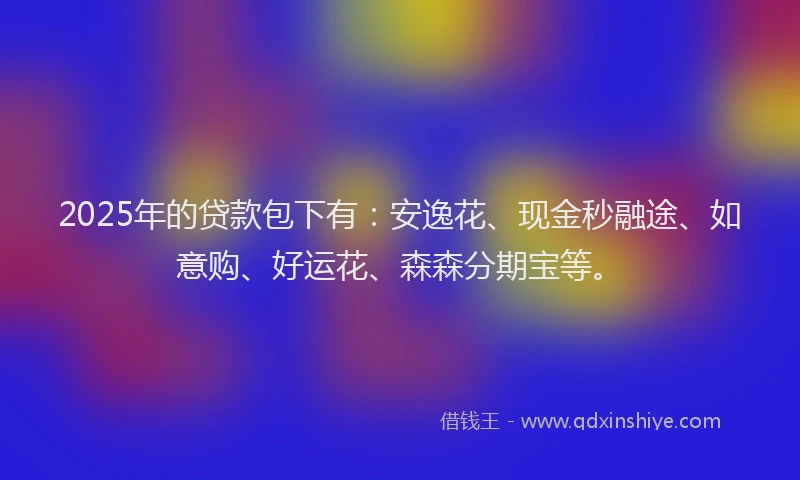 2025年的贷款包下有：安逸花、现金秒融途、如意购、好运花、森森分期宝等。