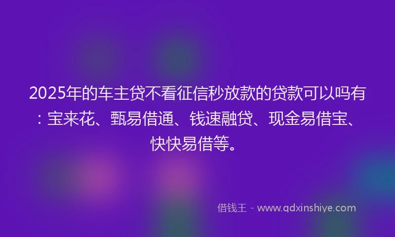2025年的车主贷不看征信秒放款的贷款可以吗有：宝来花、甄易借通、钱速融贷、现金易借宝、快快易借等。