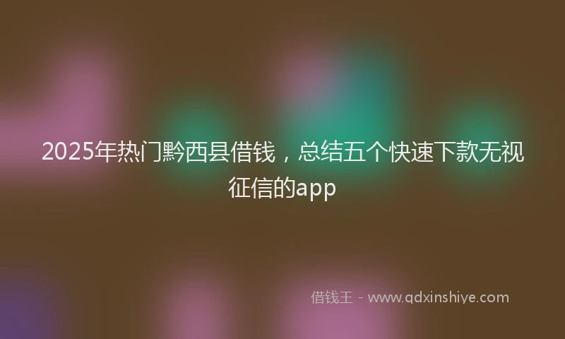 2025年热门黔西县借钱，总结五个快速下款无视征信的app