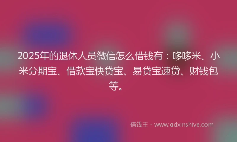 2025年的退休人员微信怎么借钱有：哆哆米、小米分期宝、借款宝快贷宝、易贷宝速贷、财钱包等。