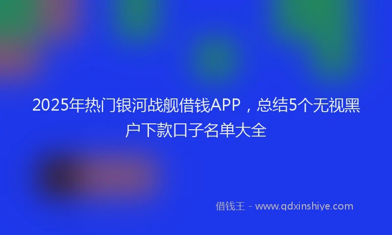 2025年热门银河战舰借钱APP，总结5个无视黑户下款口子名单大全