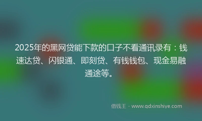2025年的黑网贷能下款的口子不看通讯录有：钱速达贷、闪银通、即刻贷、有钱钱包、现金易融通途等。