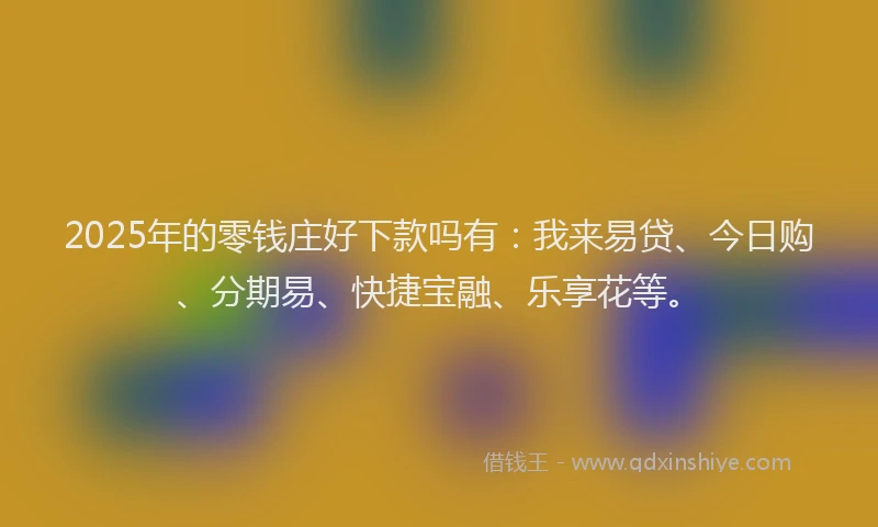 2025年的零钱庄好下款吗有：我来易贷、今日购、分期易、快捷宝融、乐享花等。
