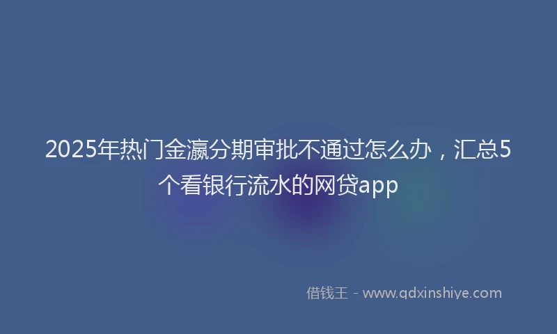 2025年热门金瀛分期审批不通过怎么办，汇总5个看银行流水的网贷app