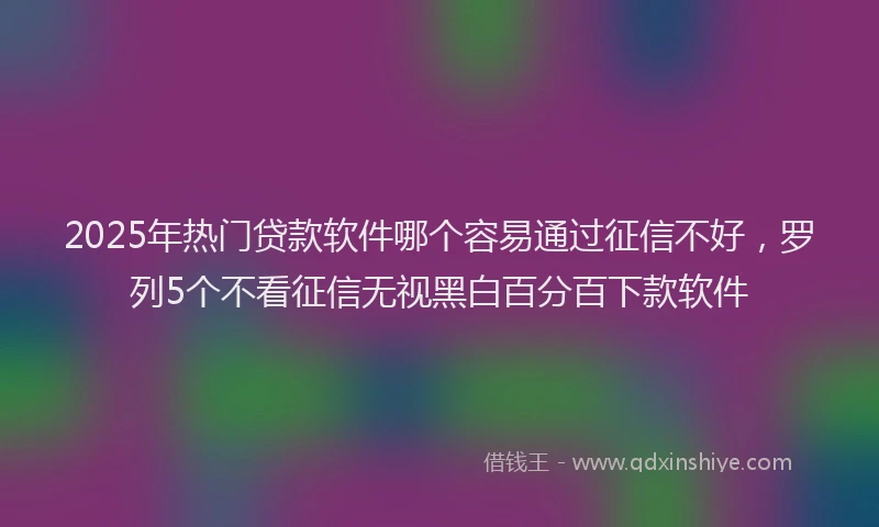 2025年热门贷款软件哪个容易通过征信不好，罗列5个不看征信无视黑白百分百下款软件
