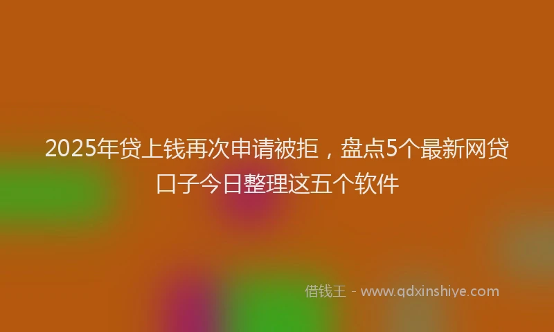 2025年贷上钱再次申请被拒，盘点5个最新网贷口子今日整理这五个软件