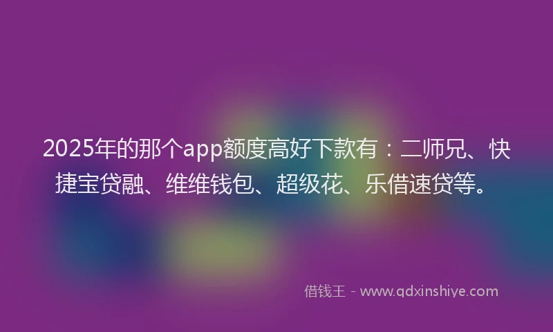 2025年的那个app额度高好下款有：二师兄、快捷宝贷融、维维钱包、超级花、乐借速贷等。