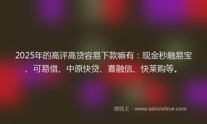 2025年的高评高贷容易下款嘛有：现金秒融易宝、可易借、中原快贷、喜融信、快莱购等。