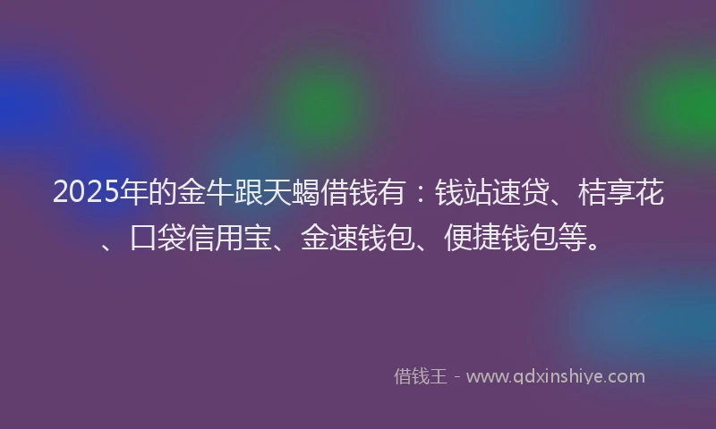 2025年的金牛跟天蝎借钱有：钱站速贷、桔享花、口袋信用宝、金速钱包、便捷钱包等。