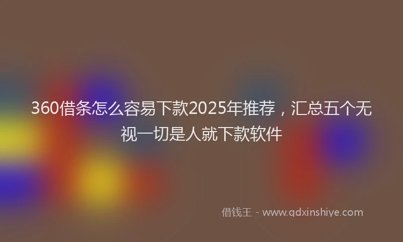 360借条怎么容易下款2025年推荐，汇总五个无视一切是人就下款软件