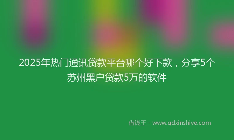 2025年热门通讯贷款平台哪个好下款，分享5个苏州黑户贷款5万的软件
