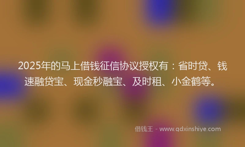 2025年的马上借钱征信协议授权有：省时贷、钱速融贷宝、现金秒融宝、及时租、小金鹤等。
