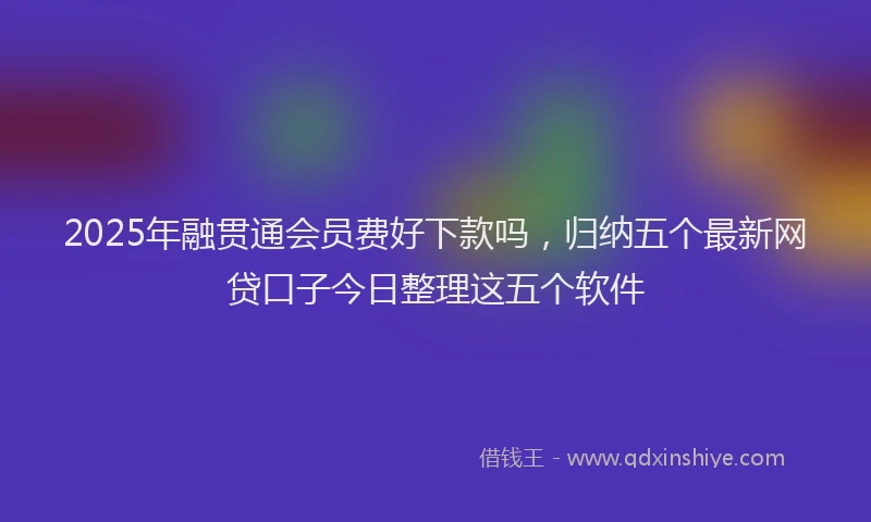 2025年融贯通会员费好下款吗，归纳五个最新网贷口子今日整理这五个软件