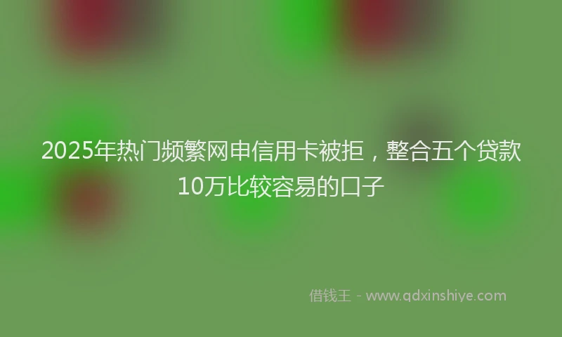 2025年热门频繁网申信用卡被拒，整合五个贷款10万比较容易的口子