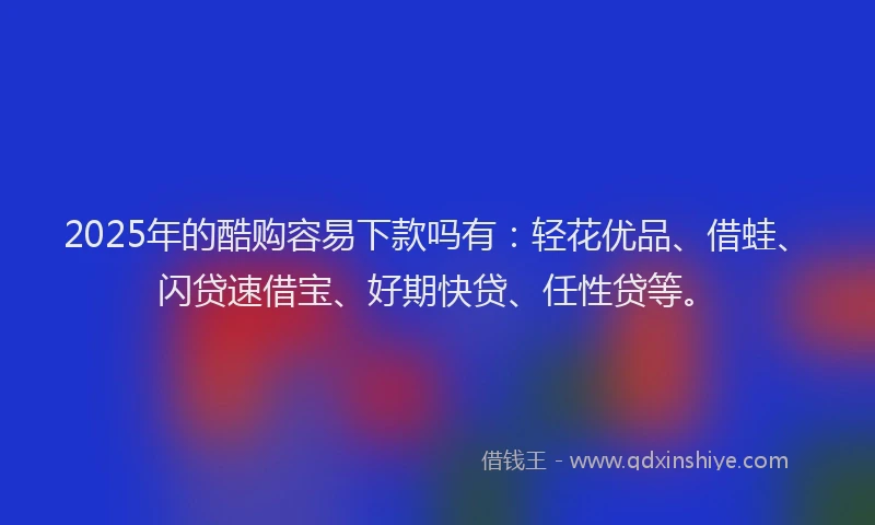 2025年的酷购容易下款吗有：轻花优品、借蛙、闪贷速借宝、好期快贷、任性贷等。