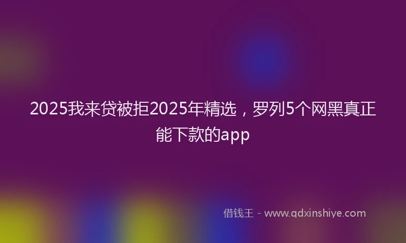2025我来贷被拒2025年精选，罗列5个网黑真正能下款的app