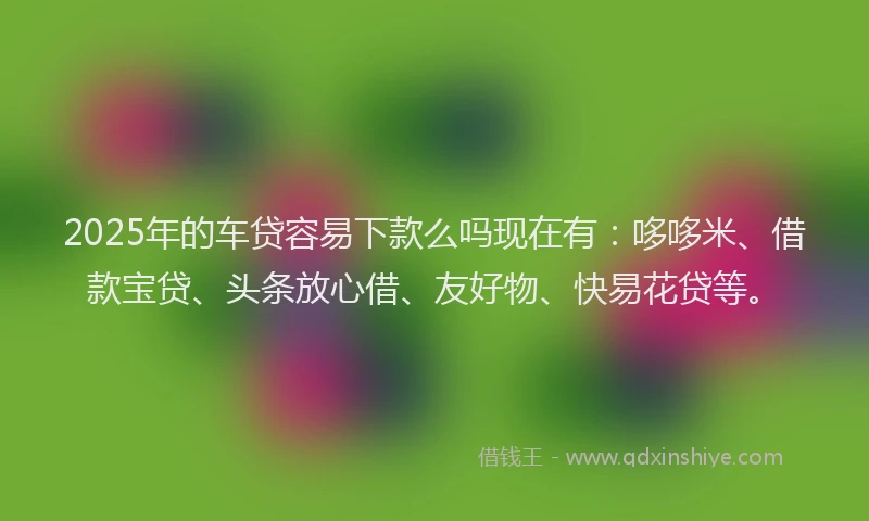 2025年的车贷容易下款么吗现在有：哆哆米、借款宝贷、头条放心借、友好物、快易花贷等。