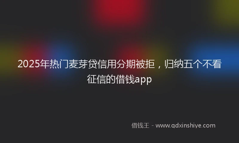 2025年热门麦芽贷信用分期被拒，归纳五个不看征信的借钱app