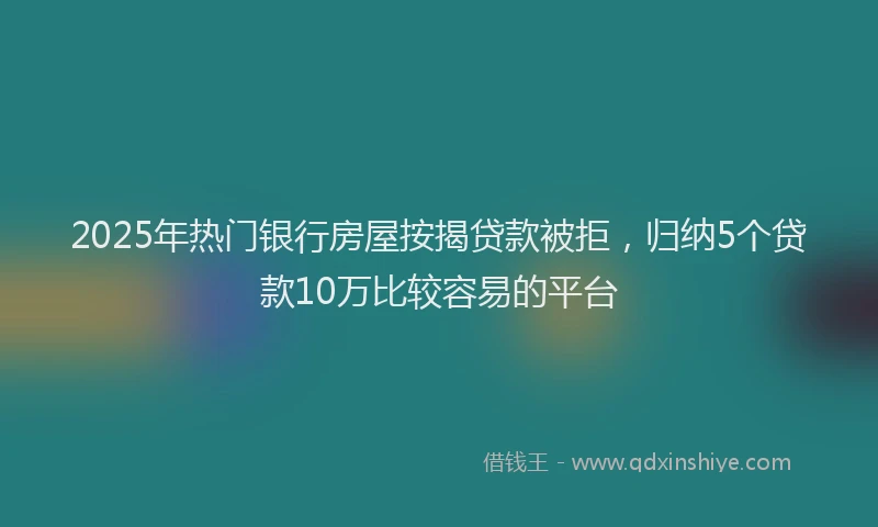 2025年热门银行房屋按揭贷款被拒，归纳5个贷款10万比较容易的平台