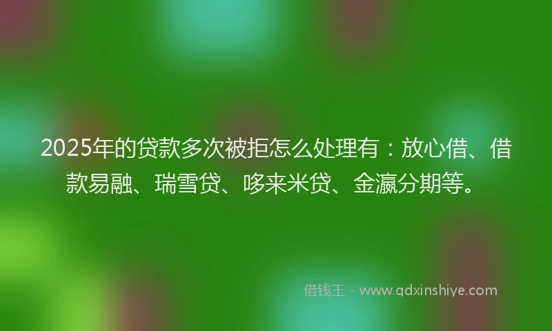 2025年的贷款多次被拒怎么处理有：放心借、借款易融、瑞雪贷、哆来米贷、金瀛分期等。