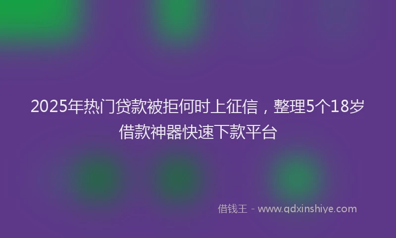 2025年热门贷款被拒何时上征信，整理5个18岁借款神器快速下款平台