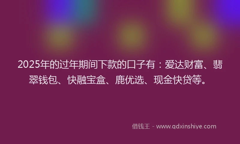 2025年的过年期间下款的口子有：爱达财富、翡翠钱包、快融宝盒、鹿优选、现金快贷等。