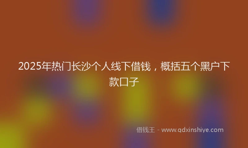 2025年热门长沙个人线下借钱，概括五个黑户下款口子