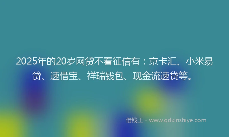 2025年的20岁网贷不看征信有：京卡汇、小米易贷、速借宝、祥瑞钱包、现金流速贷等。