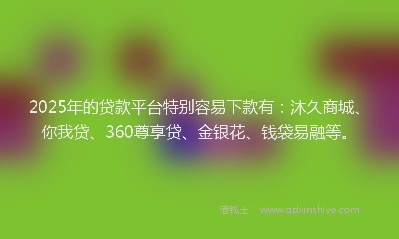 2025年的贷款平台特别容易下款有：沐久商城、你我贷、360尊享贷、金银花、钱袋易融等。
