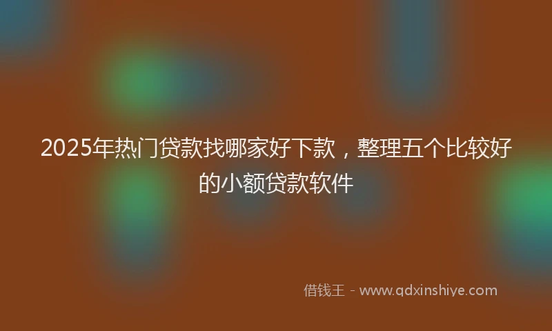 2025年热门贷款找哪家好下款，整理五个比较好的小额贷款软件