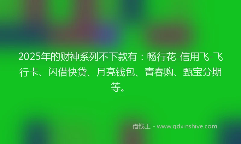 2025年的财神系列不下款有：畅行花-信用飞-飞行卡、闪借快贷、月亮钱包、青春购、甄宝分期等。