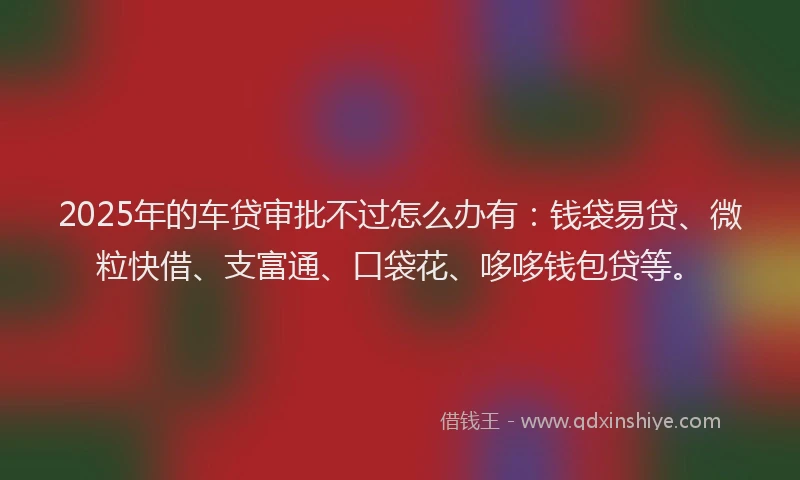 2025年的车贷审批不过怎么办有：钱袋易贷、微粒快借、支富通、口袋花、哆哆钱包贷等。