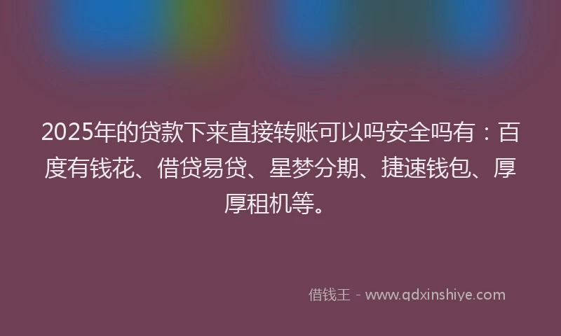 2025年的贷款下来直接转账可以吗安全吗有：百度有钱花、借贷易贷、星梦分期、捷速钱包、厚厚租机等。