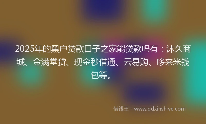 2025年的黑户贷款口子之家能贷款吗有：沐久商城、金满堂贷、现金秒借通、云易购、哆来米钱包等。