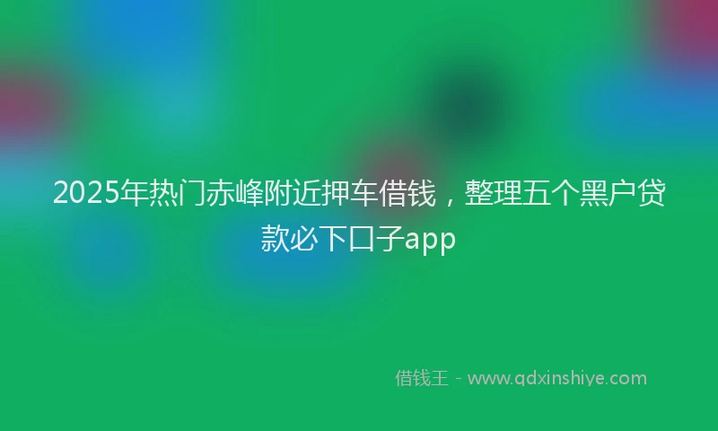 2025年热门赤峰附近押车借钱，整理五个黑户贷款必下口子app