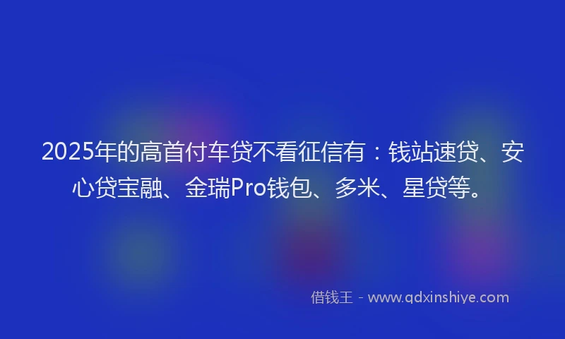 2025年的高首付车贷不看征信有：钱站速贷、安心贷宝融、金瑞Pro钱包、多米、星贷等。